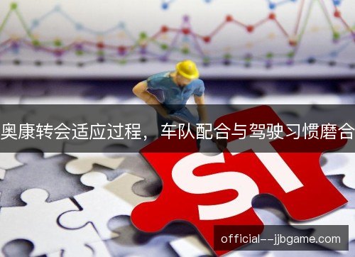 奥康转会适应过程，车队配合与驾驶习惯磨合